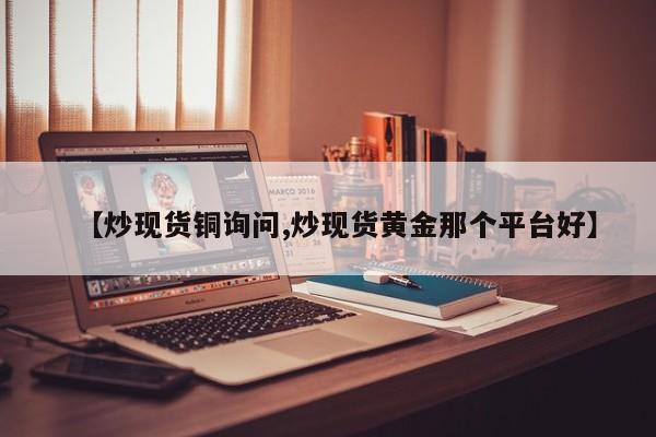 【炒现货铜询问,炒现货黄金那个平台好】