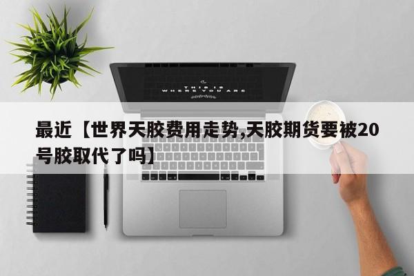 最近【世界天胶费用走势,天胶期货要被20号胶取代了吗】