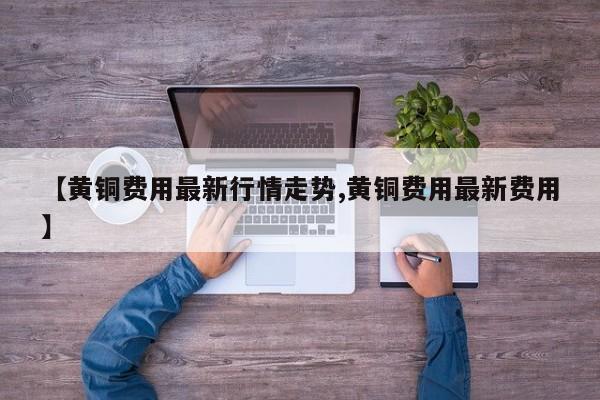 【黄铜费用最新行情走势,黄铜费用最新费用】