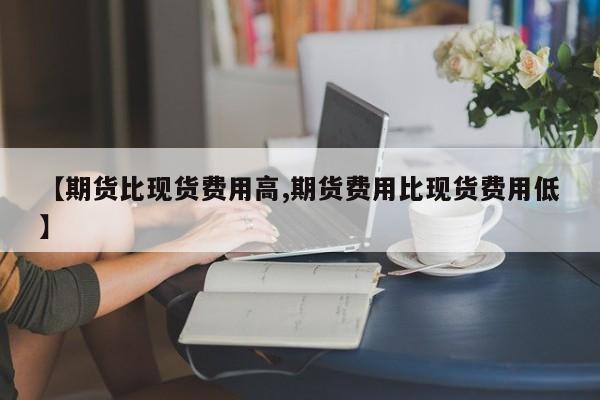 【期货比现货费用高,期货费用比现货费用低】