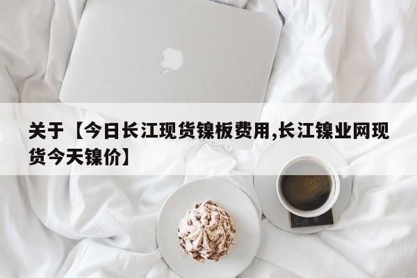 关于【今日长江现货镍板费用,长江镍业网现货今天镍价】