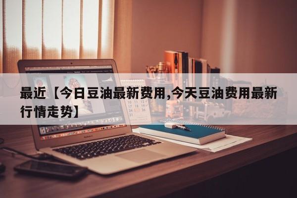 最近【今日豆油最新费用,今天豆油费用最新行情走势】