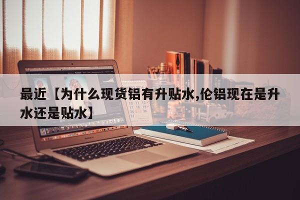 最近【为什么现货铝有升贴水,伦铝现在是升水还是贴水】