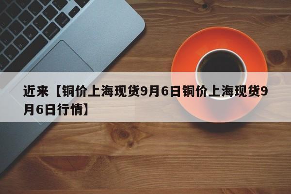 近来【铜价上海现货9月6日铜价上海现货9月6日行情】