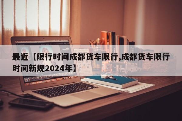 最近【限行时间成都货车限行,成都货车限行时间新规2024年】