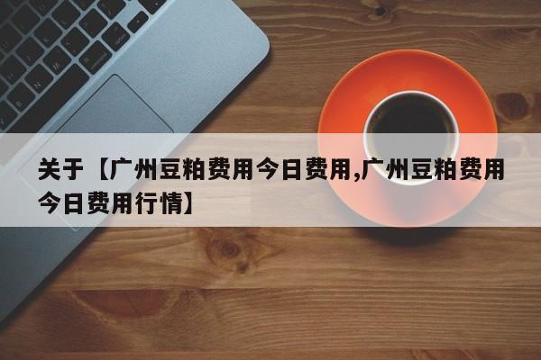关于【广州豆粕费用今日费用,广州豆粕费用今日费用行情】