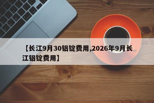 【长江9月30铝锭费用,2026年9月长江铝锭费用】