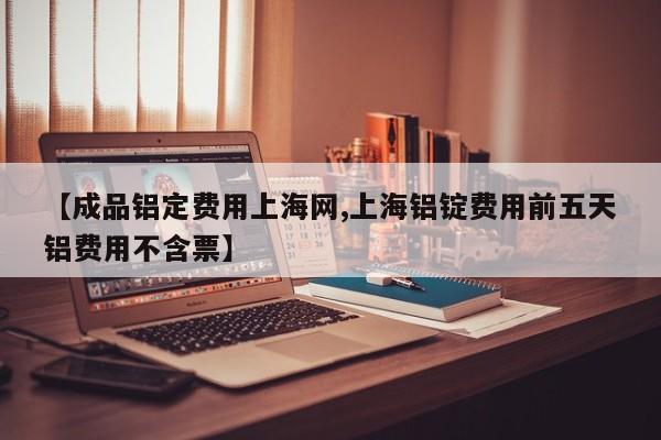 【成品铝定费用上海网,上海铝锭费用前五天铝费用不含票】