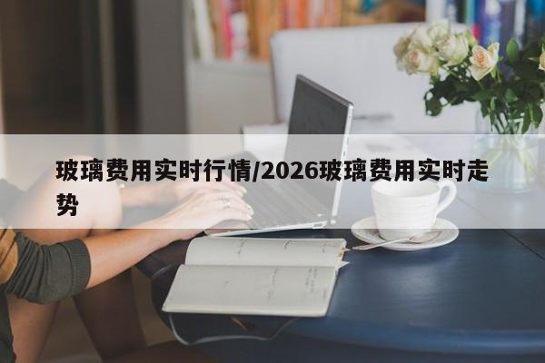玻璃费用实时行情/2026玻璃费用实时走势