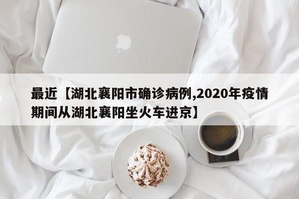 最近【湖北襄阳市确诊病例,2020年疫情期间从湖北襄阳坐火车进京】
