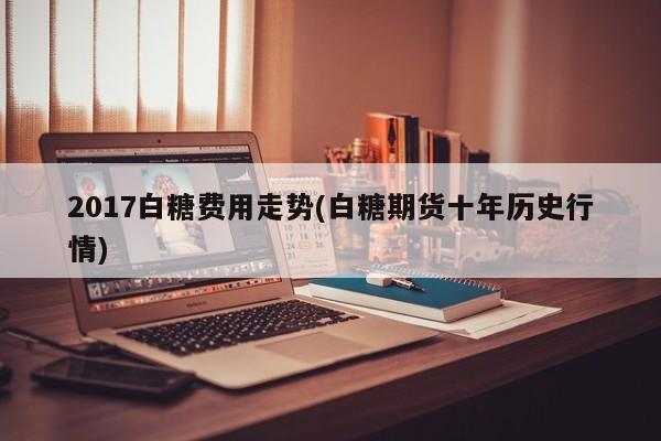 2017白糖费用走势(白糖期货十年历史行情)