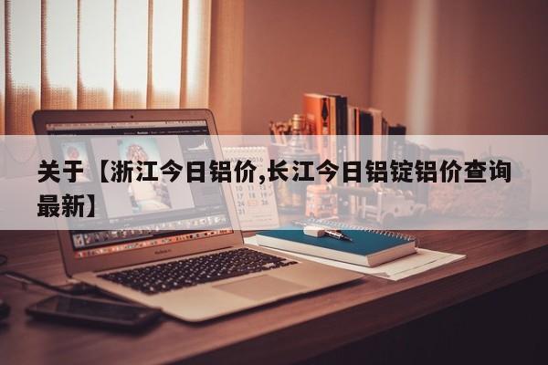 关于【浙江今日铝价,长江今日铝锭铝价查询最新】