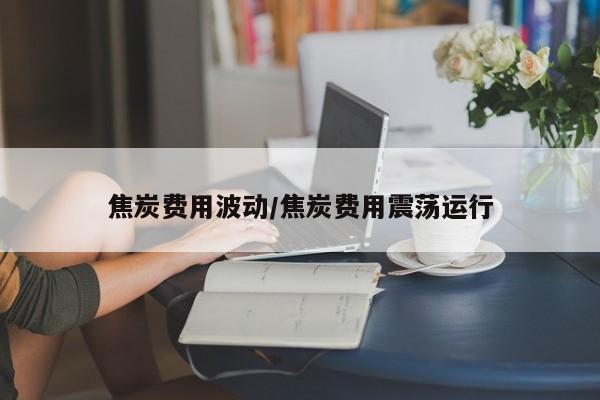 焦炭费用波动/焦炭费用震荡运行