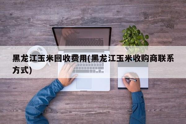 黑龙江玉米回收费用(黑龙江玉米收购商联系方式)