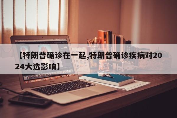 【特朗普确诊在一起,特朗普确诊疾病对2024大选影响】