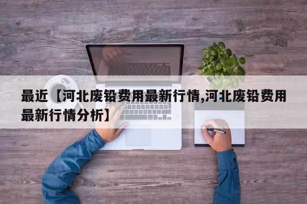 最近【河北废铅费用最新行情,河北废铅费用最新行情分析】