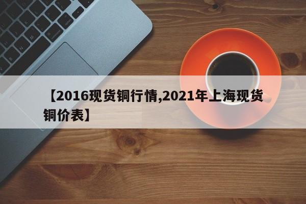 【2016现货铜行情,2021年上海现货铜价表】