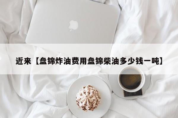 近来【盘锦炸油费用盘锦柴油多少钱一吨】