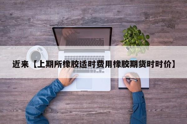 近来【上期所橡胶适时费用橡胶期货时时价】