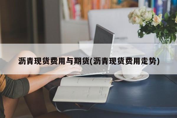 沥青现货费用与期货(沥青现货费用走势)